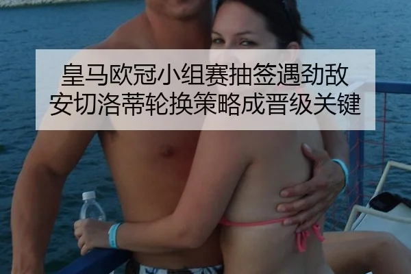 皇马欧冠小组赛抽签遇劲敌 安切洛蒂轮换策略成晋级关键
