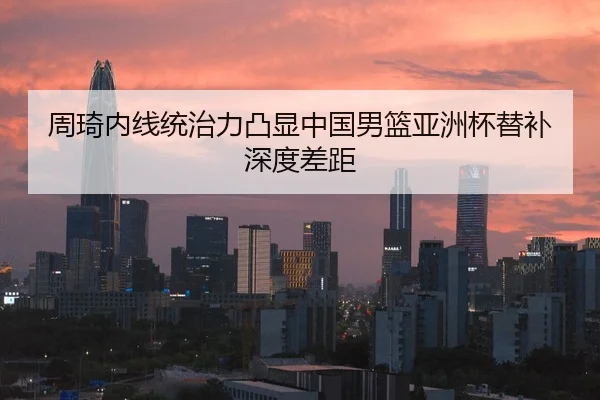 周琦内线统治力凸显中国男篮亚洲杯替补深度差距